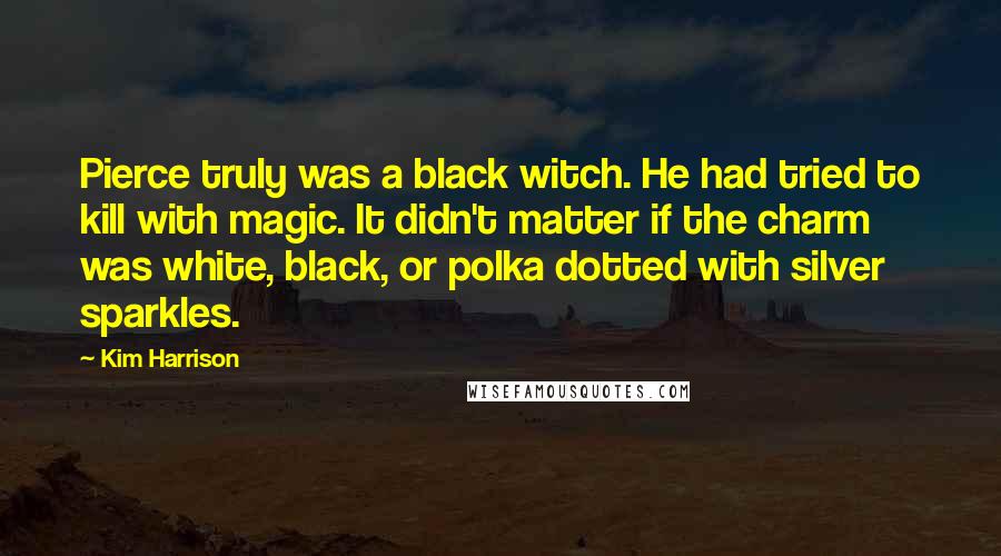 Kim Harrison Quotes: Pierce truly was a black witch. He had tried to kill with magic. It didn't matter if the charm was white, black, or polka dotted with silver sparkles.