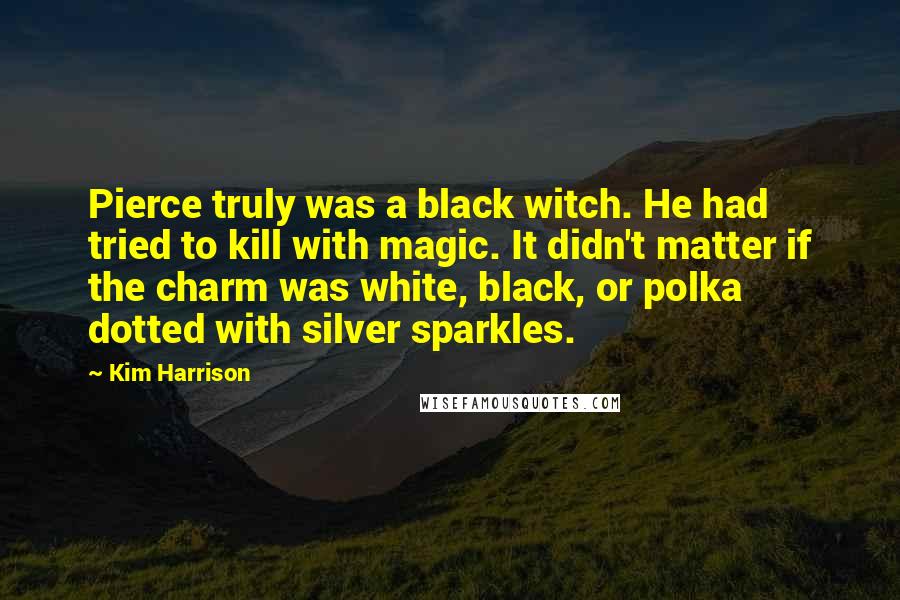 Kim Harrison Quotes: Pierce truly was a black witch. He had tried to kill with magic. It didn't matter if the charm was white, black, or polka dotted with silver sparkles.