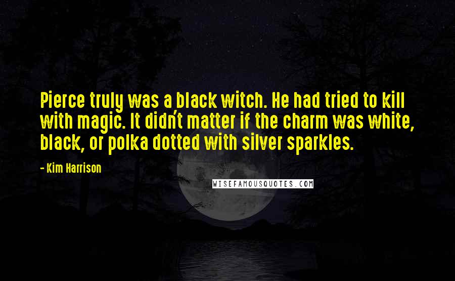 Kim Harrison Quotes: Pierce truly was a black witch. He had tried to kill with magic. It didn't matter if the charm was white, black, or polka dotted with silver sparkles.