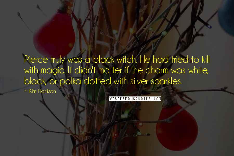Kim Harrison Quotes: Pierce truly was a black witch. He had tried to kill with magic. It didn't matter if the charm was white, black, or polka dotted with silver sparkles.