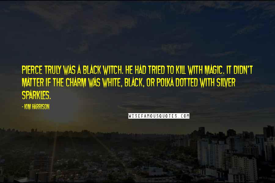 Kim Harrison Quotes: Pierce truly was a black witch. He had tried to kill with magic. It didn't matter if the charm was white, black, or polka dotted with silver sparkles.