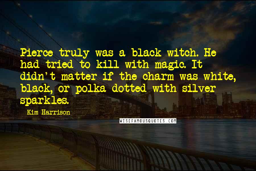 Kim Harrison Quotes: Pierce truly was a black witch. He had tried to kill with magic. It didn't matter if the charm was white, black, or polka dotted with silver sparkles.