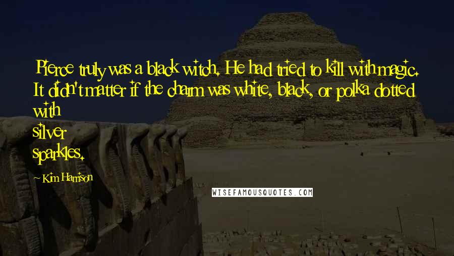 Kim Harrison Quotes: Pierce truly was a black witch. He had tried to kill with magic. It didn't matter if the charm was white, black, or polka dotted with silver sparkles.