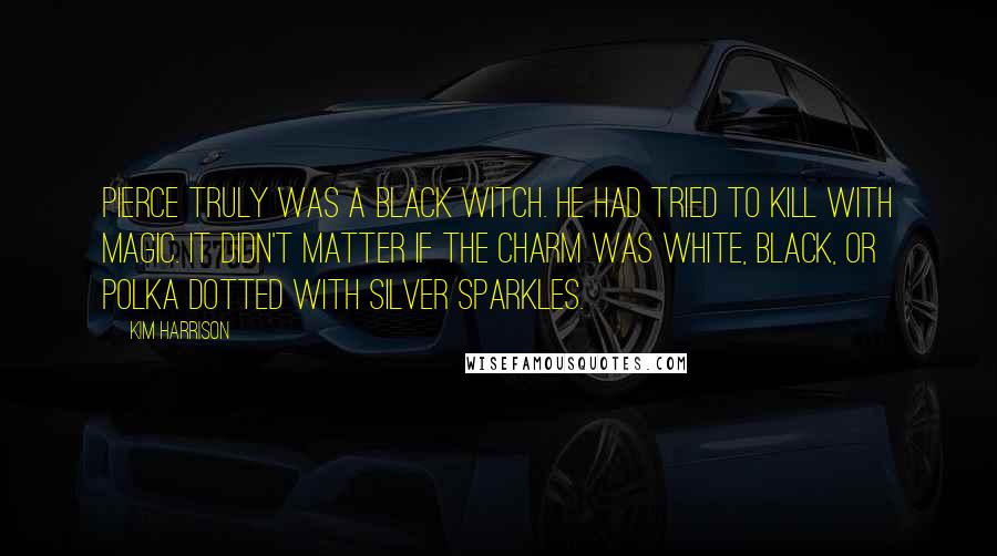Kim Harrison Quotes: Pierce truly was a black witch. He had tried to kill with magic. It didn't matter if the charm was white, black, or polka dotted with silver sparkles.