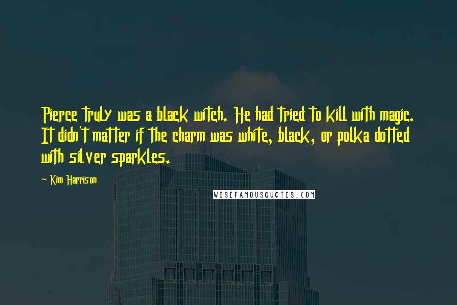Kim Harrison Quotes: Pierce truly was a black witch. He had tried to kill with magic. It didn't matter if the charm was white, black, or polka dotted with silver sparkles.
