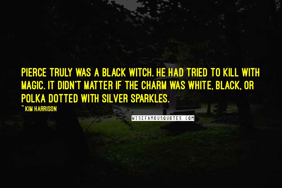 Kim Harrison Quotes: Pierce truly was a black witch. He had tried to kill with magic. It didn't matter if the charm was white, black, or polka dotted with silver sparkles.