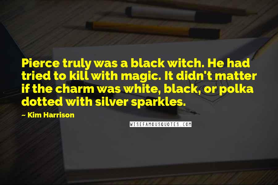 Kim Harrison Quotes: Pierce truly was a black witch. He had tried to kill with magic. It didn't matter if the charm was white, black, or polka dotted with silver sparkles.