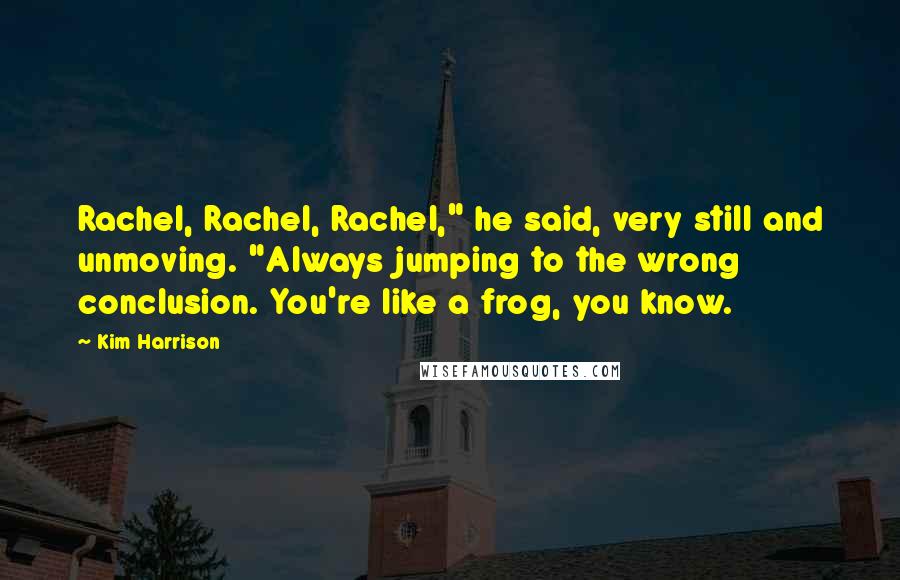 Kim Harrison Quotes: Rachel, Rachel, Rachel," he said, very still and unmoving. "Always jumping to the wrong conclusion. You're like a frog, you know.