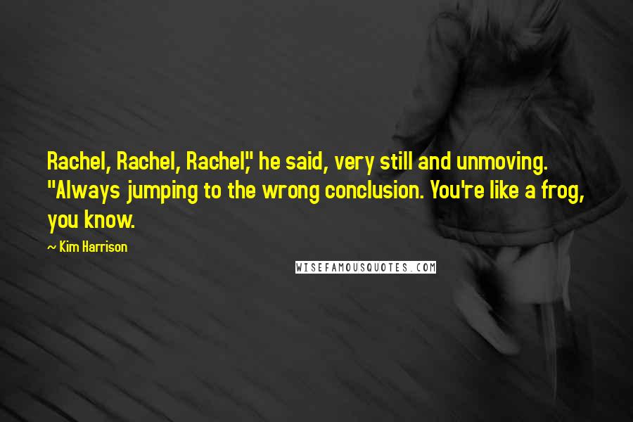 Kim Harrison Quotes: Rachel, Rachel, Rachel," he said, very still and unmoving. "Always jumping to the wrong conclusion. You're like a frog, you know.