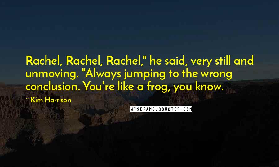Kim Harrison Quotes: Rachel, Rachel, Rachel," he said, very still and unmoving. "Always jumping to the wrong conclusion. You're like a frog, you know.