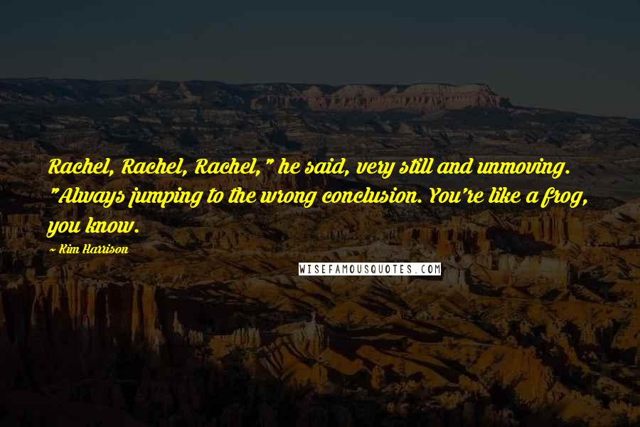 Kim Harrison Quotes: Rachel, Rachel, Rachel," he said, very still and unmoving. "Always jumping to the wrong conclusion. You're like a frog, you know.