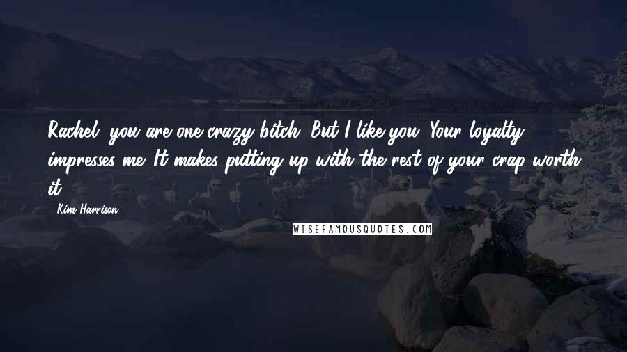 Kim Harrison Quotes: Rachel, you are one crazy bitch. But I like you. Your loyalty impresses me. It makes putting up with the rest of your crap worth it.