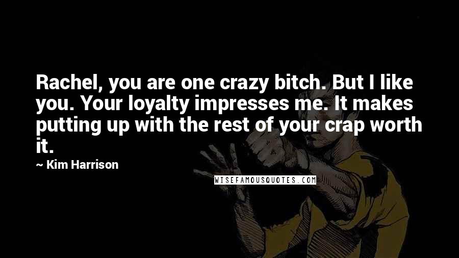 Kim Harrison Quotes: Rachel, you are one crazy bitch. But I like you. Your loyalty impresses me. It makes putting up with the rest of your crap worth it.
