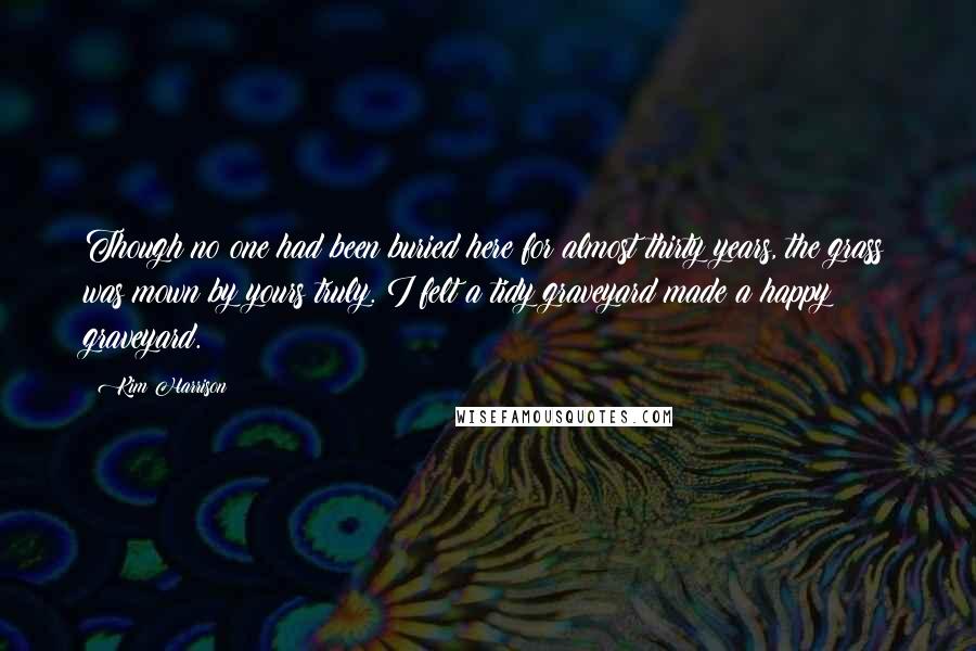 Kim Harrison Quotes: Though no one had been buried here for almost thirty years, the grass was mown by yours truly. I felt a tidy graveyard made a happy graveyard.