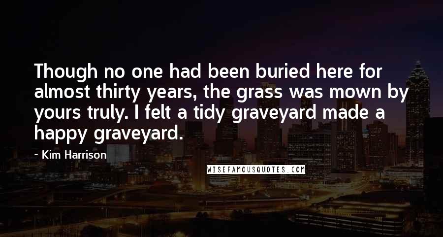 Kim Harrison Quotes: Though no one had been buried here for almost thirty years, the grass was mown by yours truly. I felt a tidy graveyard made a happy graveyard.