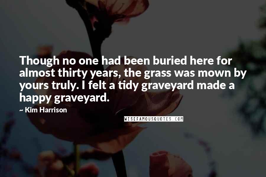 Kim Harrison Quotes: Though no one had been buried here for almost thirty years, the grass was mown by yours truly. I felt a tidy graveyard made a happy graveyard.