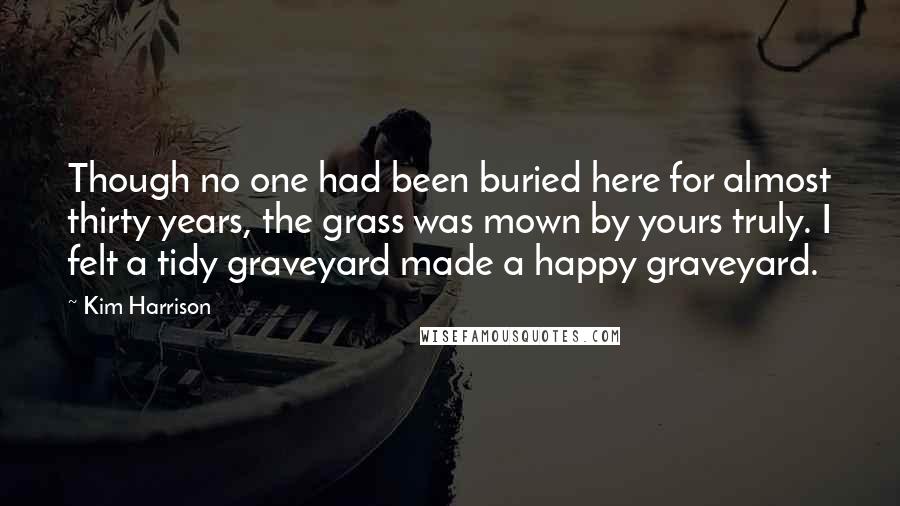 Kim Harrison Quotes: Though no one had been buried here for almost thirty years, the grass was mown by yours truly. I felt a tidy graveyard made a happy graveyard.