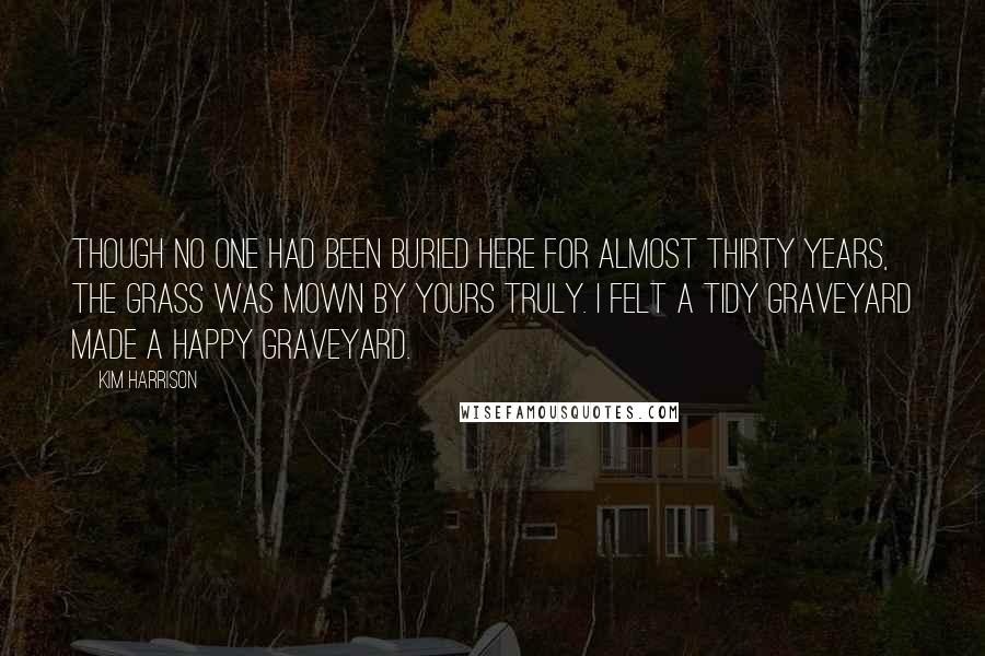 Kim Harrison Quotes: Though no one had been buried here for almost thirty years, the grass was mown by yours truly. I felt a tidy graveyard made a happy graveyard.