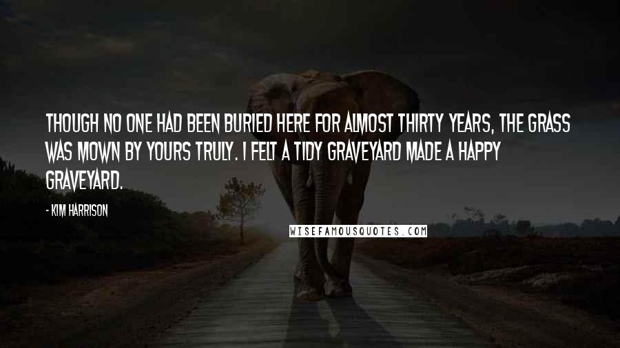 Kim Harrison Quotes: Though no one had been buried here for almost thirty years, the grass was mown by yours truly. I felt a tidy graveyard made a happy graveyard.