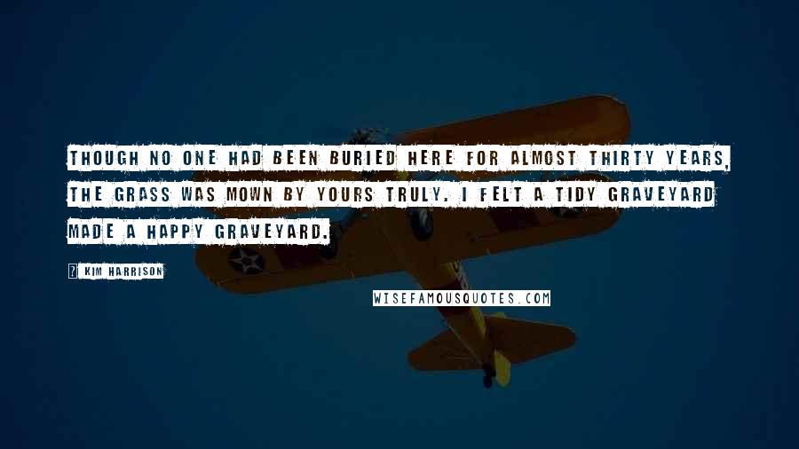 Kim Harrison Quotes: Though no one had been buried here for almost thirty years, the grass was mown by yours truly. I felt a tidy graveyard made a happy graveyard.