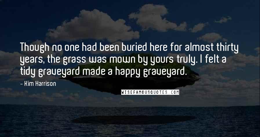 Kim Harrison Quotes: Though no one had been buried here for almost thirty years, the grass was mown by yours truly. I felt a tidy graveyard made a happy graveyard.