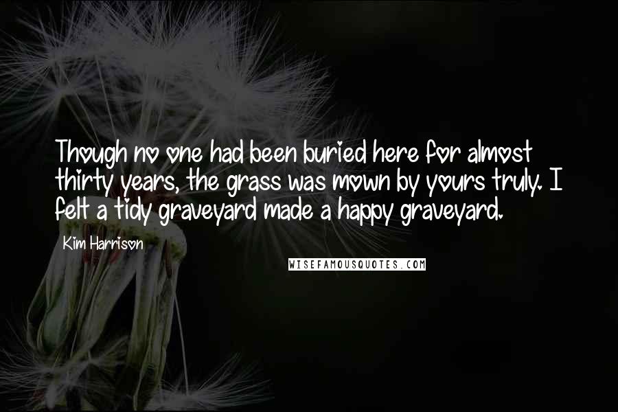 Kim Harrison Quotes: Though no one had been buried here for almost thirty years, the grass was mown by yours truly. I felt a tidy graveyard made a happy graveyard.