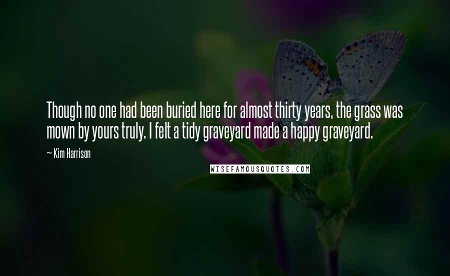 Kim Harrison Quotes: Though no one had been buried here for almost thirty years, the grass was mown by yours truly. I felt a tidy graveyard made a happy graveyard.