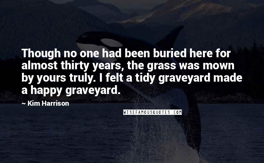 Kim Harrison Quotes: Though no one had been buried here for almost thirty years, the grass was mown by yours truly. I felt a tidy graveyard made a happy graveyard.