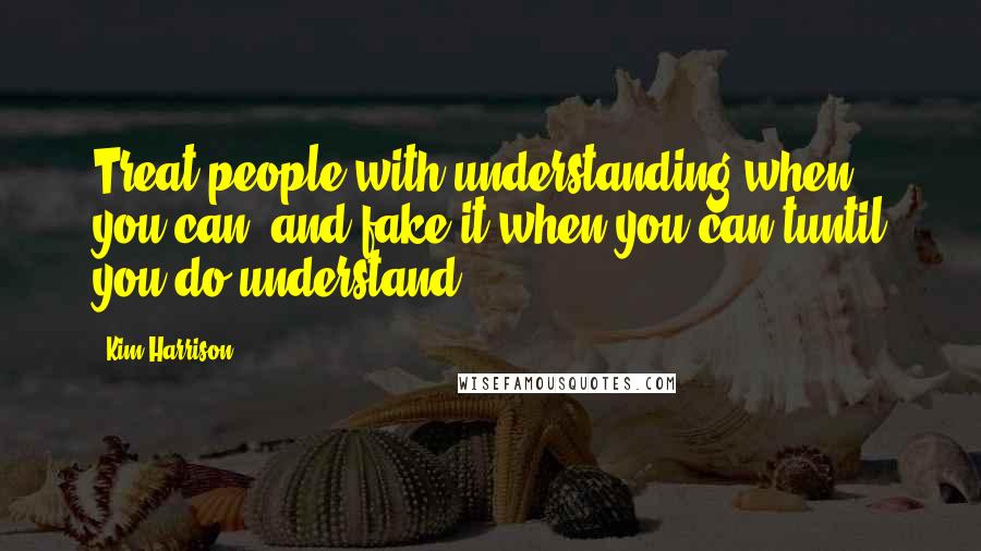 Kim Harrison Quotes: Treat people with understanding when you can, and fake it when you can'tuntil you do understand.