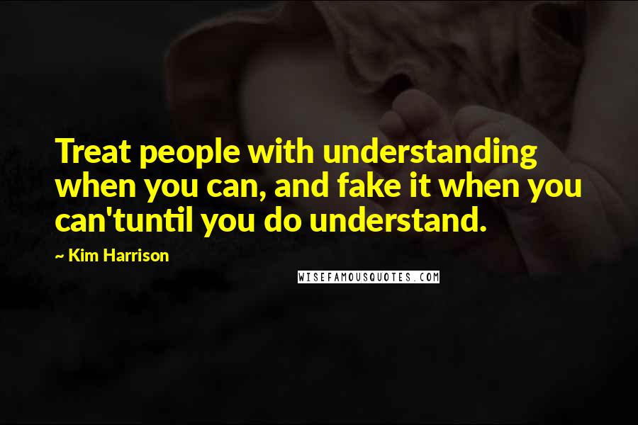 Kim Harrison Quotes: Treat people with understanding when you can, and fake it when you can'tuntil you do understand.