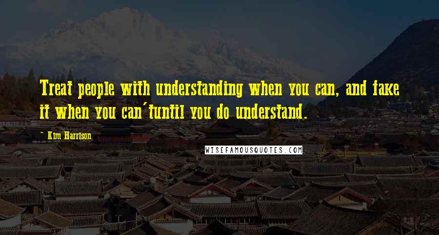 Kim Harrison Quotes: Treat people with understanding when you can, and fake it when you can'tuntil you do understand.