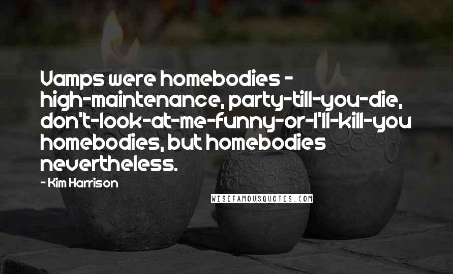 Kim Harrison Quotes: Vamps were homebodies - high-maintenance, party-till-you-die, don't-look-at-me-funny-or-I'll-kill-you homebodies, but homebodies nevertheless.