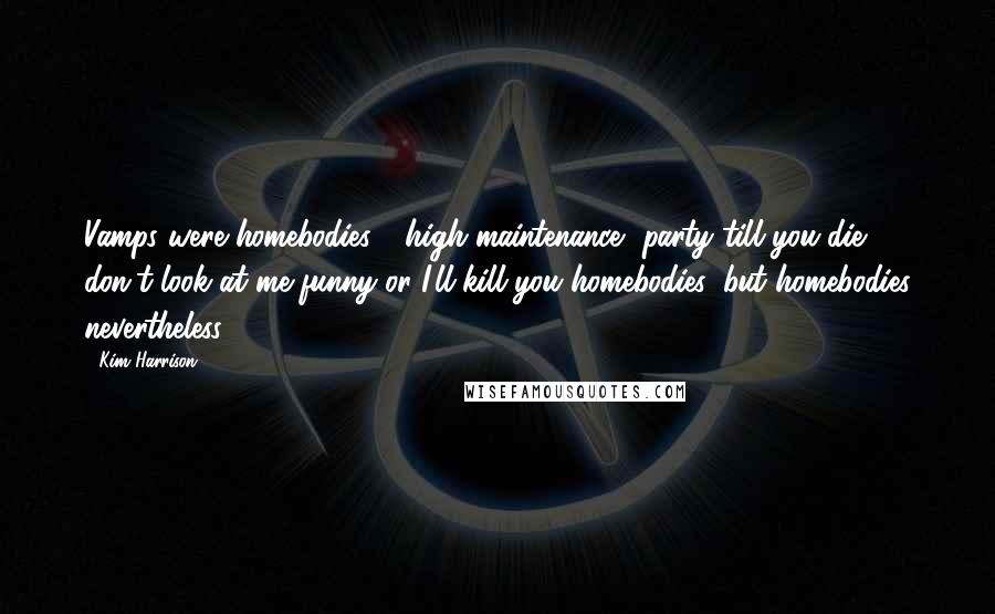 Kim Harrison Quotes: Vamps were homebodies - high-maintenance, party-till-you-die, don't-look-at-me-funny-or-I'll-kill-you homebodies, but homebodies nevertheless.