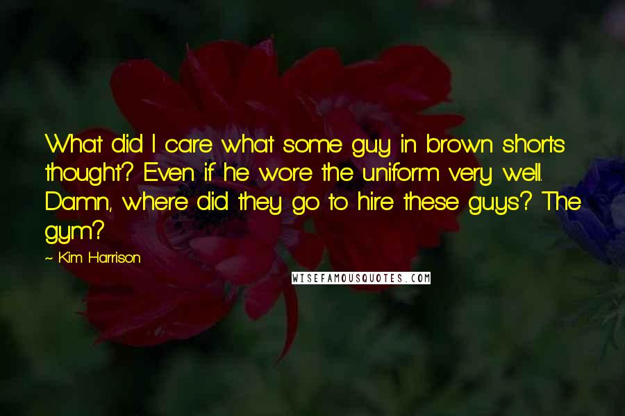 Kim Harrison Quotes: What did I care what some guy in brown shorts thought? Even if he wore the uniform very well. Damn, where did they go to hire these guys? The gym?