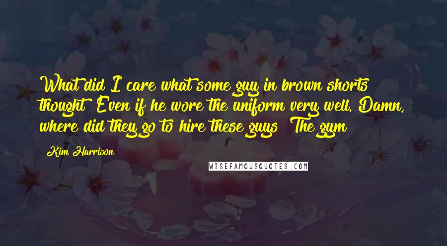 Kim Harrison Quotes: What did I care what some guy in brown shorts thought? Even if he wore the uniform very well. Damn, where did they go to hire these guys? The gym?