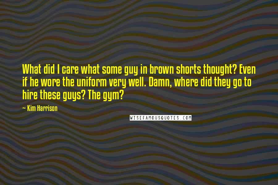Kim Harrison Quotes: What did I care what some guy in brown shorts thought? Even if he wore the uniform very well. Damn, where did they go to hire these guys? The gym?