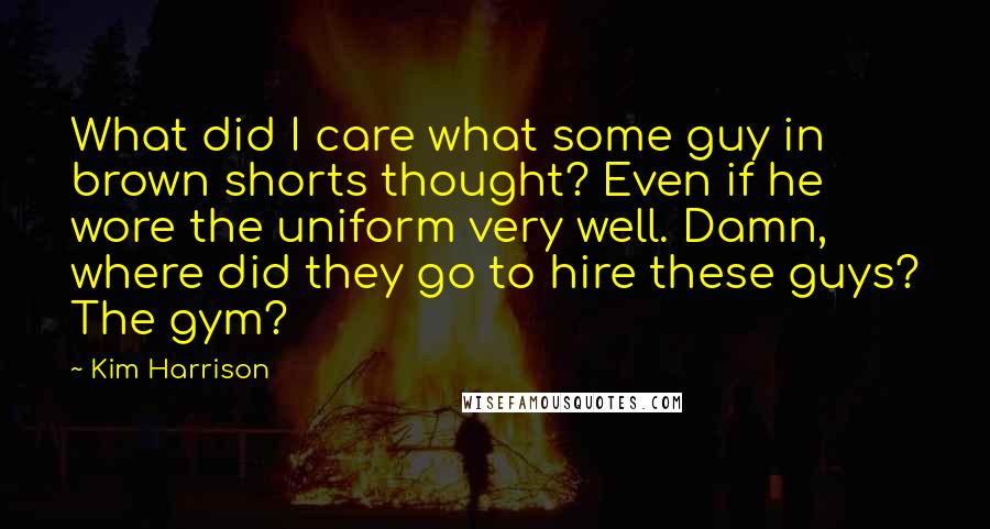 Kim Harrison Quotes: What did I care what some guy in brown shorts thought? Even if he wore the uniform very well. Damn, where did they go to hire these guys? The gym?