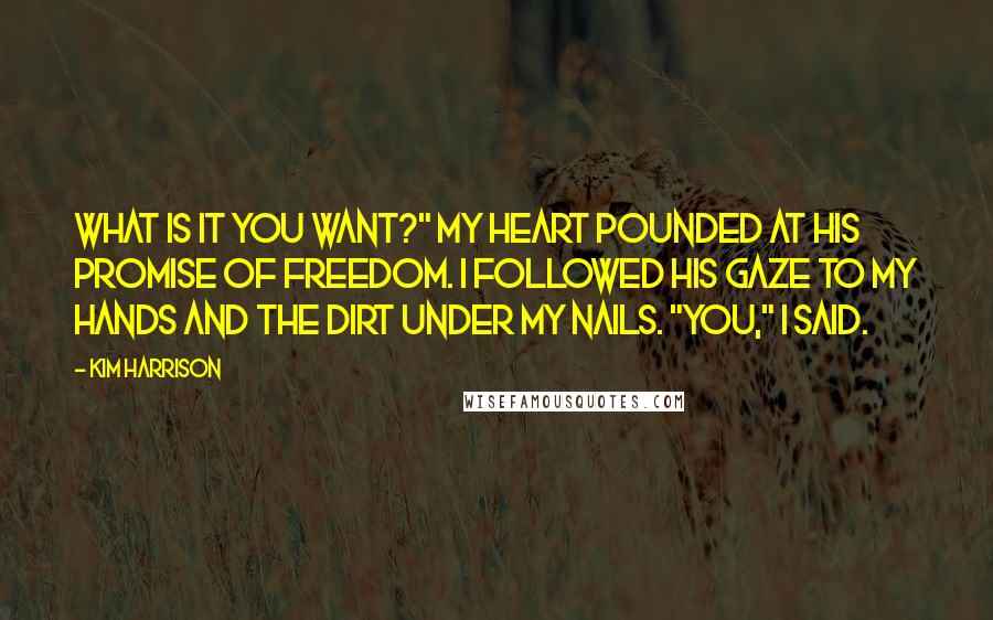 Kim Harrison Quotes: What is it you want?" My heart pounded at his promise of freedom. I followed his gaze to my hands and the dirt under my nails. "You," I said.