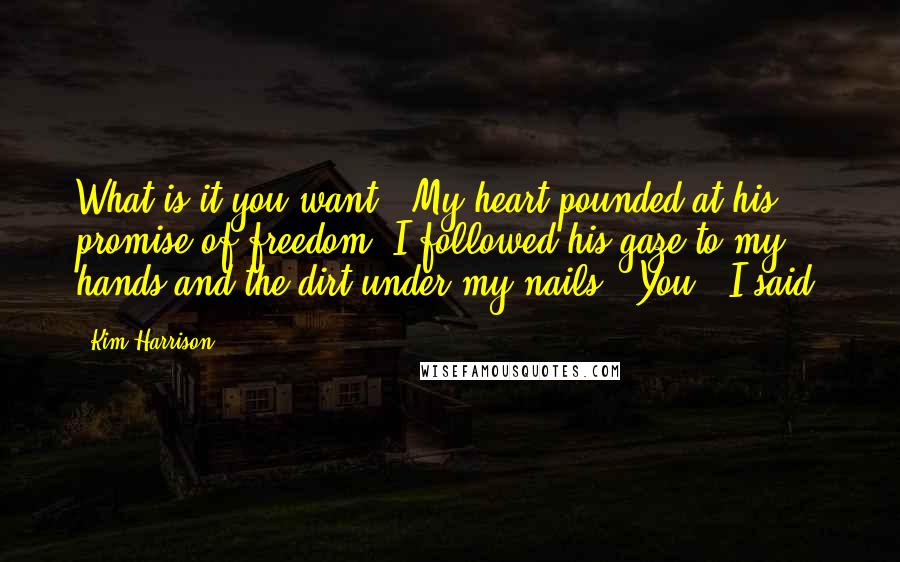 Kim Harrison Quotes: What is it you want?" My heart pounded at his promise of freedom. I followed his gaze to my hands and the dirt under my nails. "You," I said.