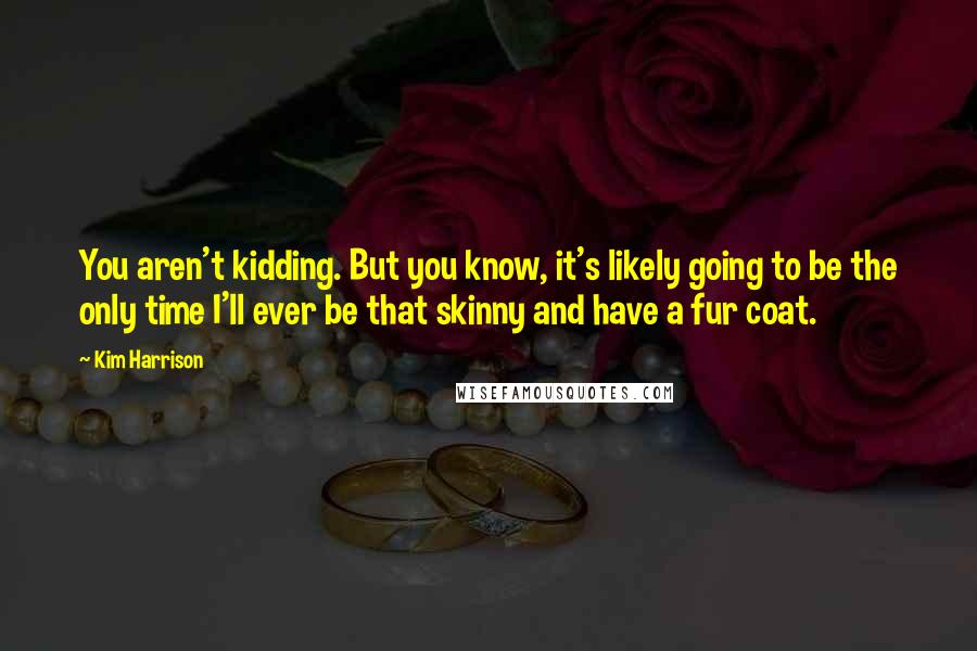 Kim Harrison Quotes: You aren't kidding. But you know, it's likely going to be the only time I'll ever be that skinny and have a fur coat.