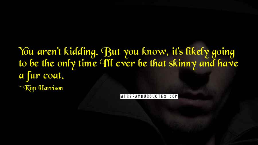 Kim Harrison Quotes: You aren't kidding. But you know, it's likely going to be the only time I'll ever be that skinny and have a fur coat.