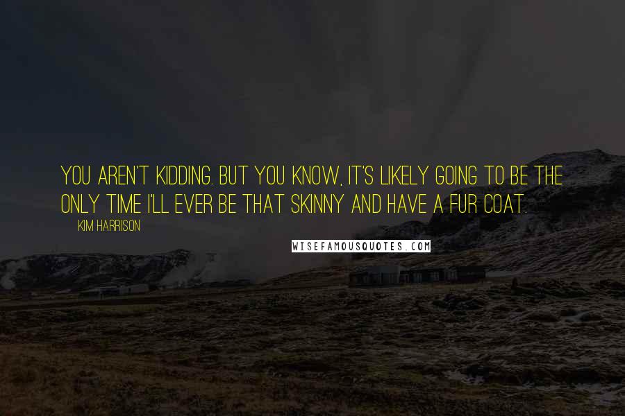 Kim Harrison Quotes: You aren't kidding. But you know, it's likely going to be the only time I'll ever be that skinny and have a fur coat.