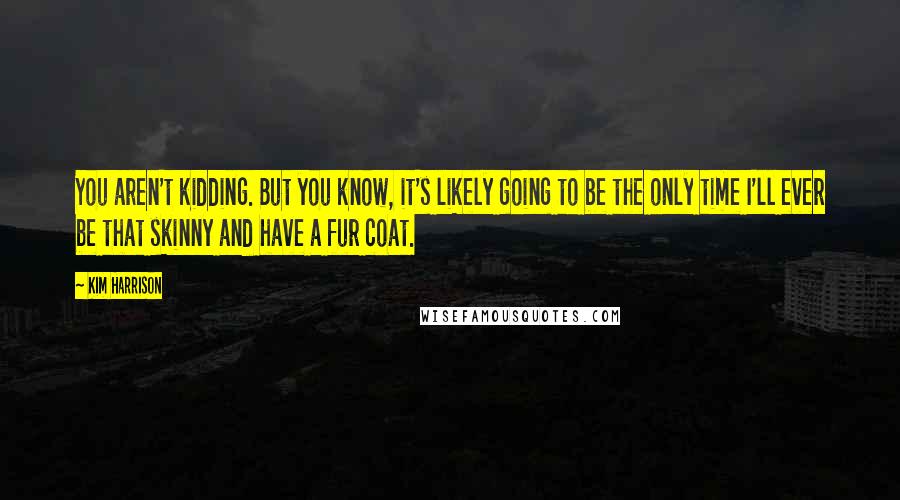 Kim Harrison Quotes: You aren't kidding. But you know, it's likely going to be the only time I'll ever be that skinny and have a fur coat.