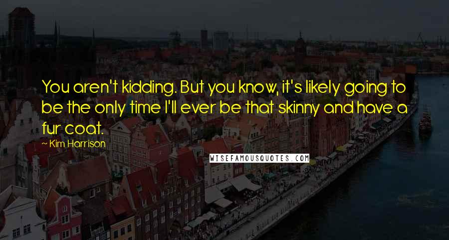 Kim Harrison Quotes: You aren't kidding. But you know, it's likely going to be the only time I'll ever be that skinny and have a fur coat.