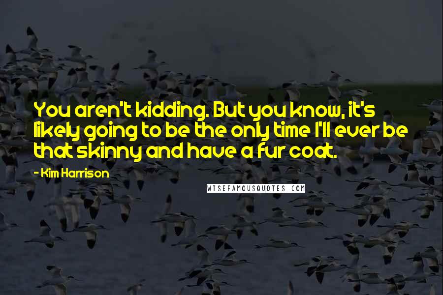 Kim Harrison Quotes: You aren't kidding. But you know, it's likely going to be the only time I'll ever be that skinny and have a fur coat.