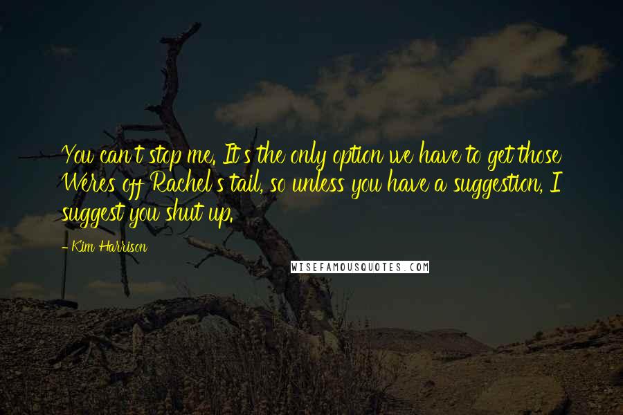 Kim Harrison Quotes: You can't stop me. It's the only option we have to get those Weres off Rachel's tail, so unless you have a suggestion, I suggest you shut up.