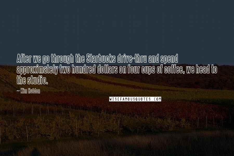 Kim Holden Quotes: After we go through the Starbucks drive-thru and spend approximately two hundred dollars on four cups of coffee, we head to the studio.