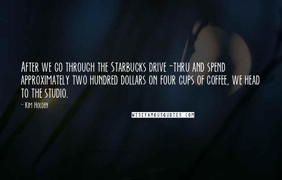 Kim Holden Quotes: After we go through the Starbucks drive-thru and spend approximately two hundred dollars on four cups of coffee, we head to the studio.