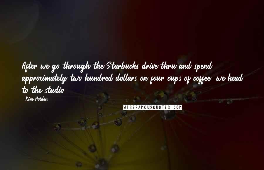 Kim Holden Quotes: After we go through the Starbucks drive-thru and spend approximately two hundred dollars on four cups of coffee, we head to the studio.