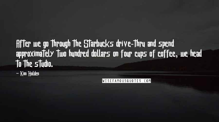 Kim Holden Quotes: After we go through the Starbucks drive-thru and spend approximately two hundred dollars on four cups of coffee, we head to the studio.